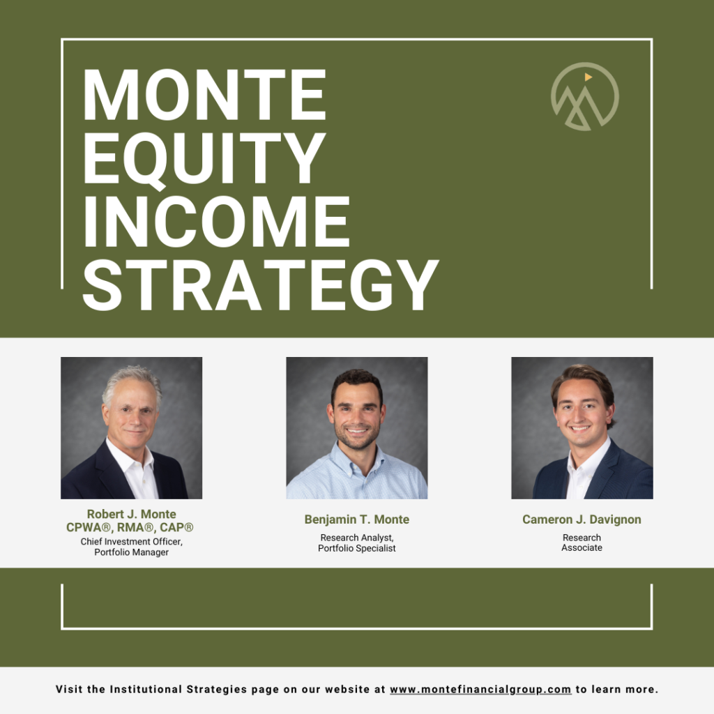 We are excited to announce our firm has launched a separate account strategy, Monte Equity Income. The Monte Equity Income Strategy seeks to achieve capital appreciation and income growth driven by two factors: owning companies that focus on dividend per share growth and implementing a reallocation strategy focused on yield. The separate account strategy is an extension of the equity portfolios we manage for our private wealth clients. It provides us with the opportunity to work directly with institutions, particularly foundations, non-profit organizations, and other RIA firms interested in using our strategy for their clients. The strategy may be found on eVestment Alliance. Also, further information is provided on our website under Institutional Strategies.